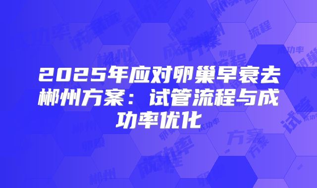 2025年应对卵巢早衰去郴州方案:试管流程与成功率优化