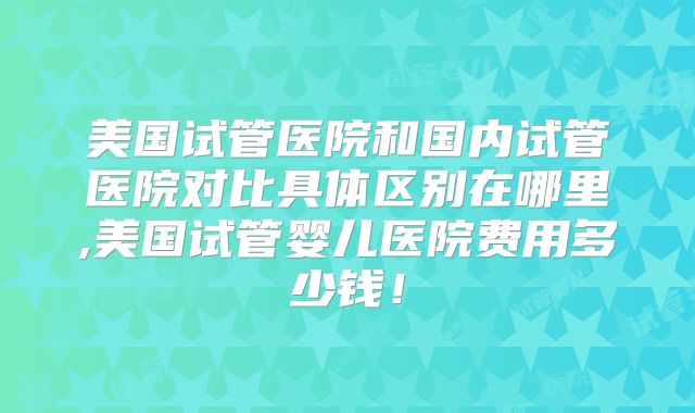 美国试管医院和国内试管医院对比具体区别在哪里,美国试管婴儿医院费用多少钱！
