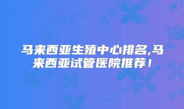 马来西亚生殖中心排名,马来西亚试管医院推荐!