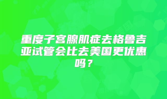 重度子宫腺肌症去格鲁吉亚试管会比去美国更优惠吗？