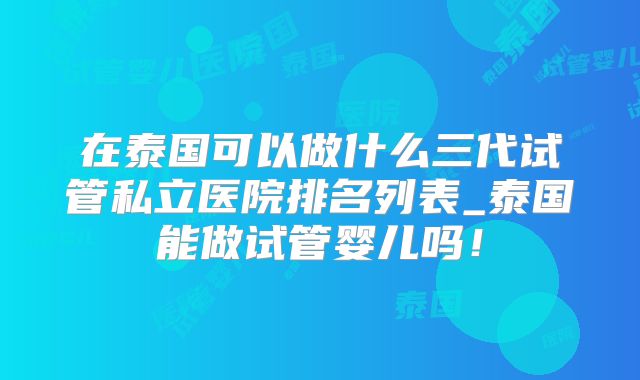 在泰国可以做什么三代试管私立医院排名列表_泰国能做试管婴儿吗！