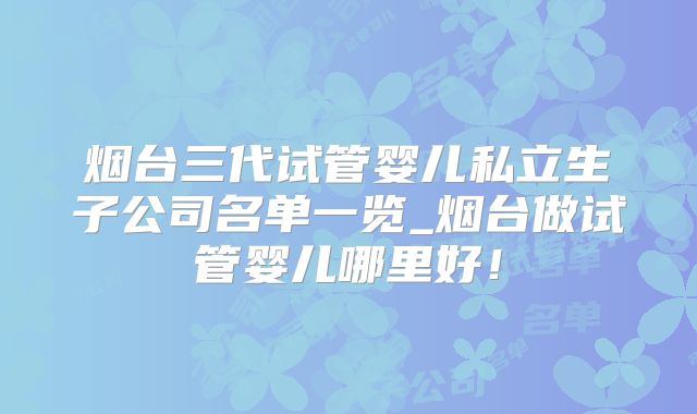 烟台三代试管婴儿私立生子公司名单一览_烟台做试管婴儿哪里好！