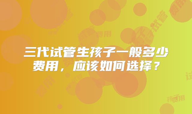 三代试管生孩子一般多少费用,应该如何选择?