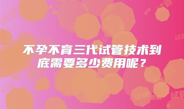不孕不育三代试管技术到底需要多少费用呢?