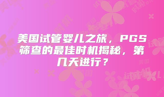 美国试管婴儿之旅,PGS筛查的最佳时机揭秘,第几天进行?