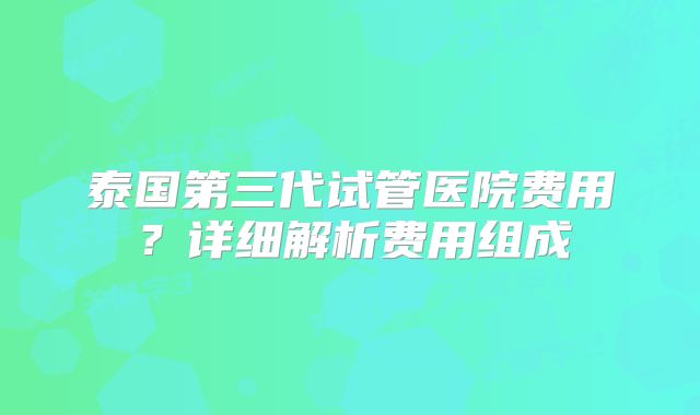 泰国第三代试管医院费用?详细解析费用组成