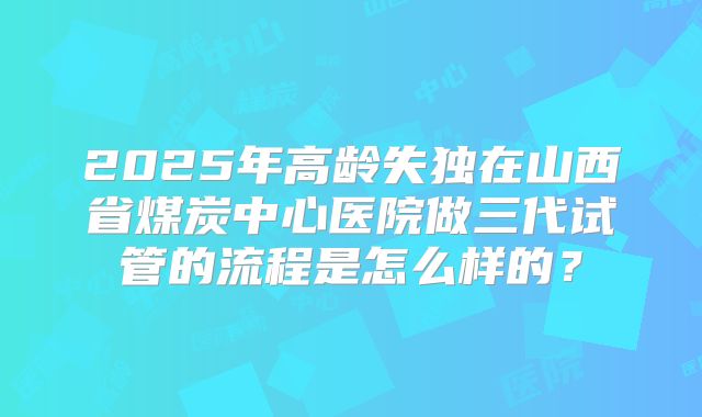 2025年高龄失独在山西省煤炭中心医院做三代试管的流程是怎么样的?