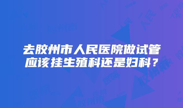 去胶州市人民医院做试管应该挂生殖科还是妇科？