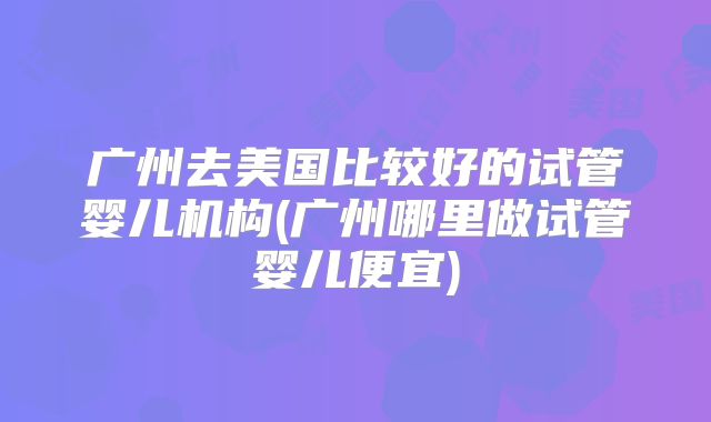 广州去美国比较好的试管婴儿机构(广州哪里做试管婴儿便宜)