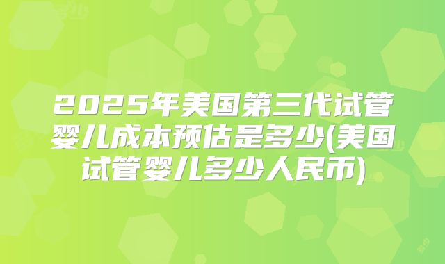 2025年美国第三代试管婴儿成本预估是多少(美国试管婴儿多少人民币)