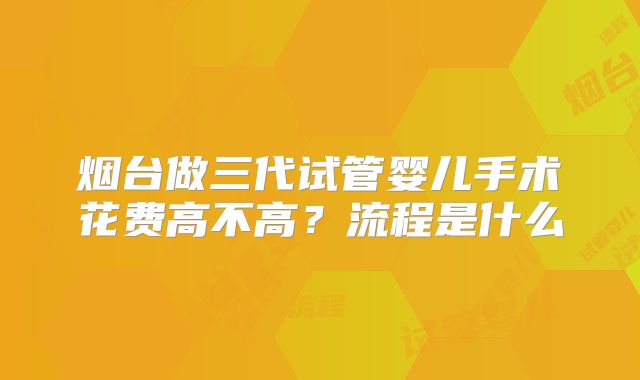 烟台做三代试管婴儿手术花费高不高？流程是什么