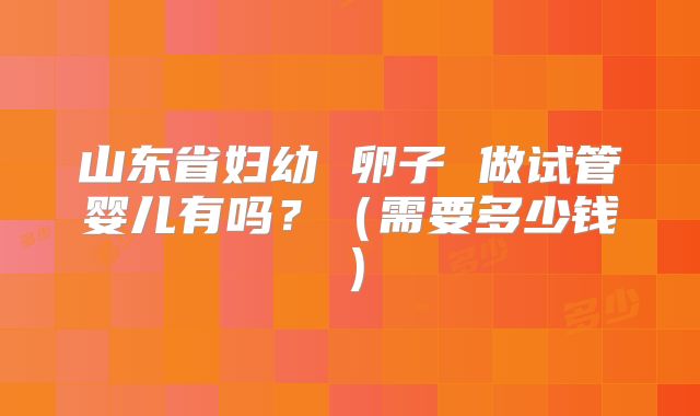 山东省妇幼 卵子 做试管婴儿有吗？（需要多少钱）