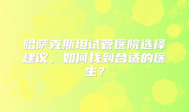 哈萨克斯坦试管医院选择建议，如何找到合适的医生？