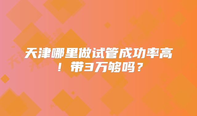 天津哪里做试管成功率高！带3万够吗？
