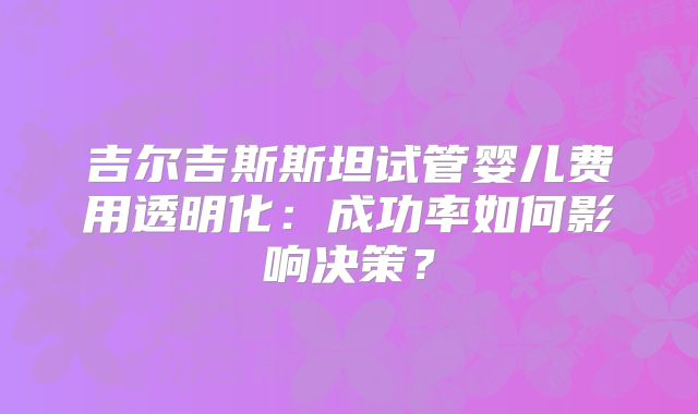 吉尔吉斯斯坦试管婴儿费用透明化:成功率如何影响决策?