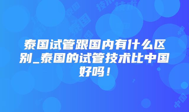 泰国试管跟国内有什么区别_泰国的试管技术比中国好吗！