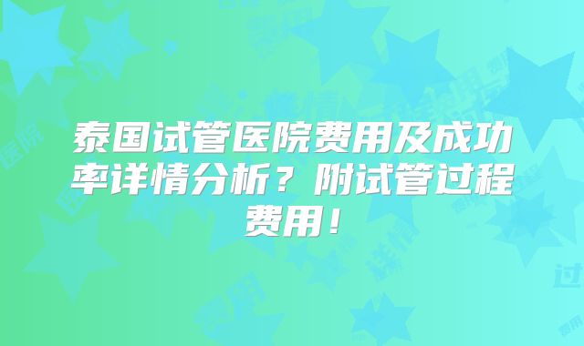 泰国试管医院费用及成功率详情分析？附试管过程费用！