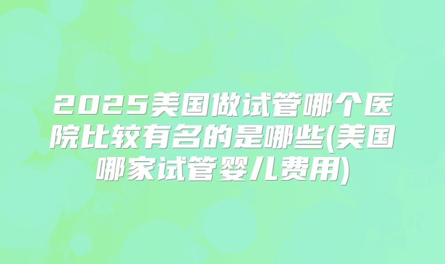 2025美国做试管哪个医院比较有名的是哪些(美国哪家试管婴儿费用)