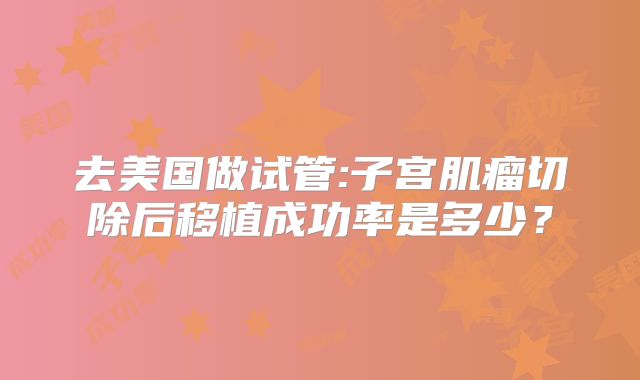 去美国做试管:子宫肌瘤切除后移植成功率是多少？