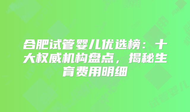 合肥试管婴儿优选榜：十大权威机构盘点，揭秘生育费用明细