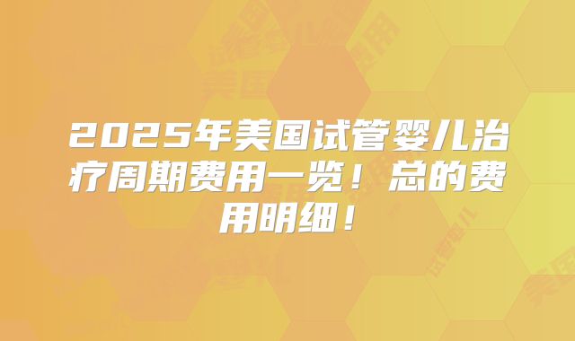 2025年美国试管婴儿治疗周期费用一览！总的费用明细！