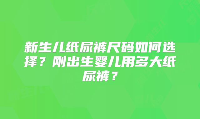 新生儿纸尿裤尺码如何选择?刚出生婴儿用多大纸尿裤?