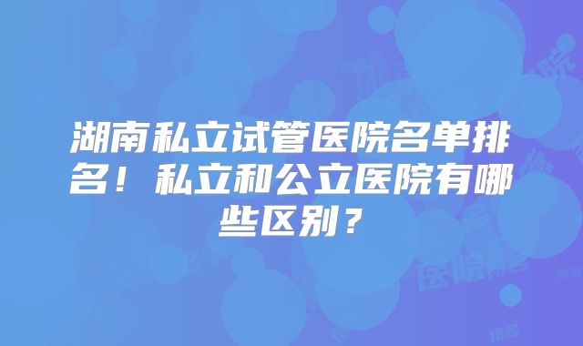 湖南私立试管医院名单排名！私立和公立医院有哪些区别？