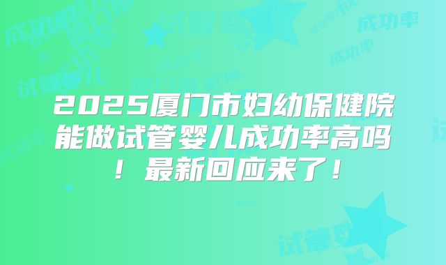 2025厦门市妇幼保健院能做试管婴儿成功率高吗！最新回应来了！