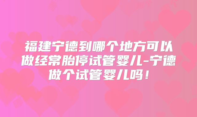 福建宁德到哪个地方可以做经常胎停试管婴儿-宁德做个试管婴儿吗！