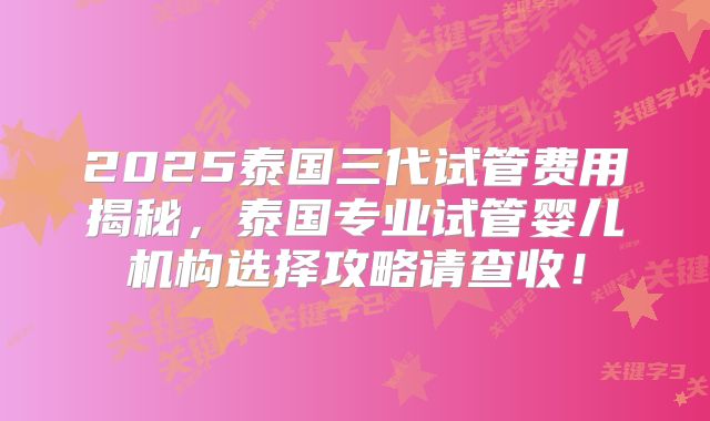 2025泰国三代试管费用揭秘，泰国专业试管婴儿机构选择攻略请查收！