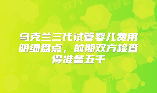 乌克兰三代试管婴儿费用明细盘点，前期双方检查得准备五千