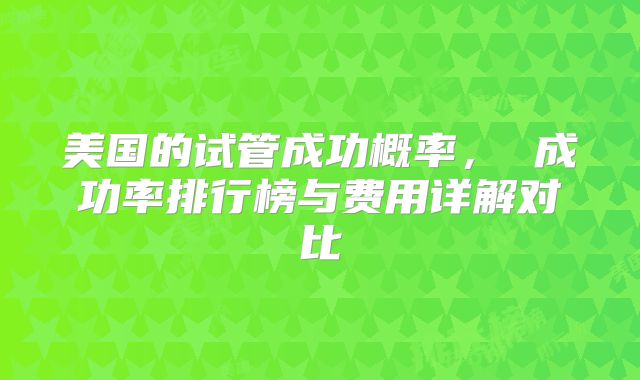 美国的试管成功概率， 成功率排行榜与费用详解对比