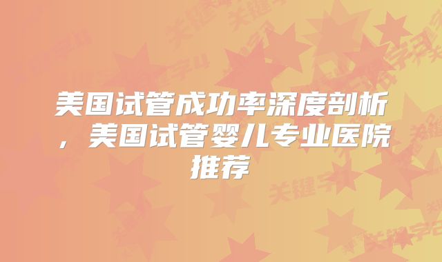 美国试管成功率深度剖析，美国试管婴儿专业医院推荐