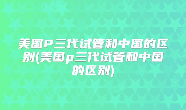 美国P三代试管和中国的区别(美国p三代试管和中国的区别)