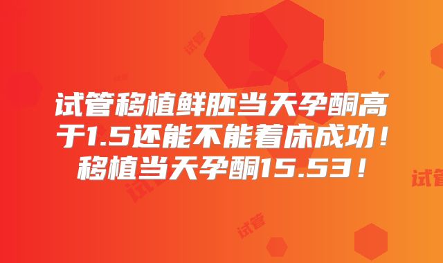试管移植鲜胚当天孕酮高于1.5还能不能着床成功！移植当天孕酮15.53！