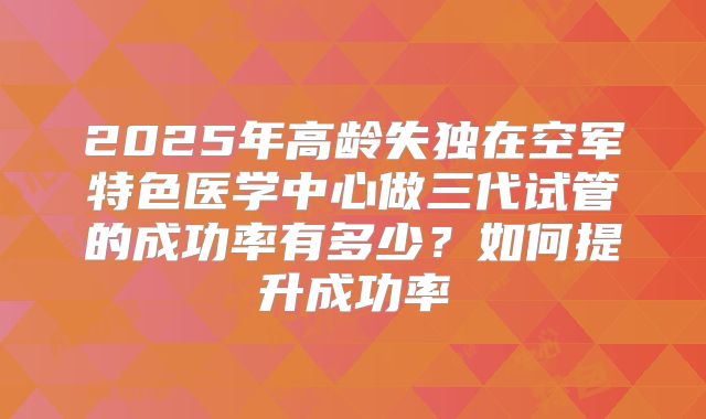 2025年高龄失独在空军特色医学中心做三代试管的成功率有多少？如何提升成功率