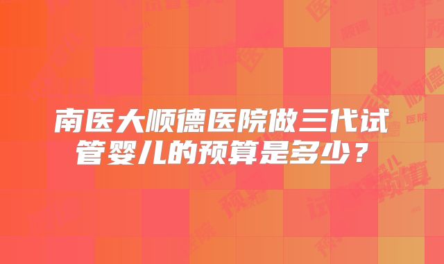 南医大顺德医院做三代试管婴儿的预算是多少？