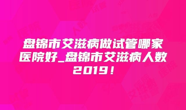 盘锦市艾滋病做试管哪家医院好_盘锦市艾滋病人数2019！