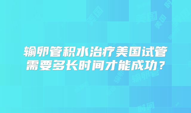输卵管积水治疗美国试管需要多长时间才能成功？