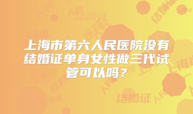 上海市第六人民医院没有结婚证单身女性做三代试管可以吗?