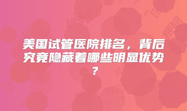 美国试管医院排名，背后究竟隐藏着哪些明显优势？
