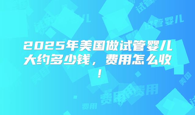 2025年美国做试管婴儿大约多少钱，费用怎么收！