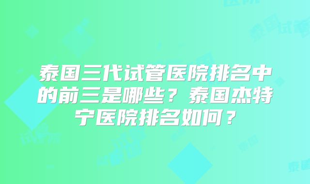 泰国三代试管医院排名中的前三是哪些？泰国杰特宁医院排名如何？