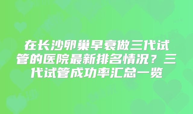 在长沙卵巢早衰做三代试管的医院最新排名情况？三代试管成功率汇总一览