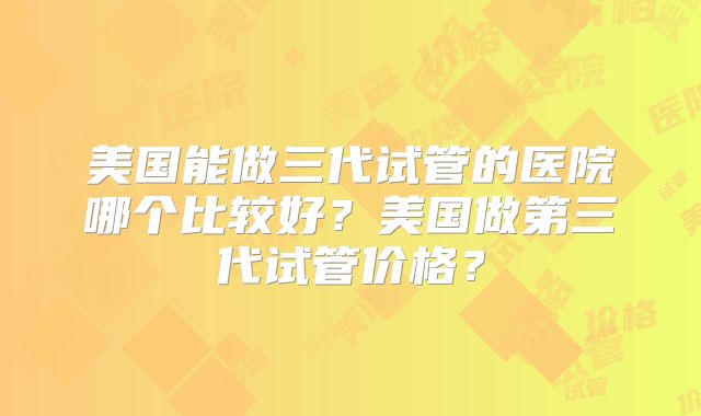 美国能做三代试管的医院哪个比较好？美国做第三代试管价格？
