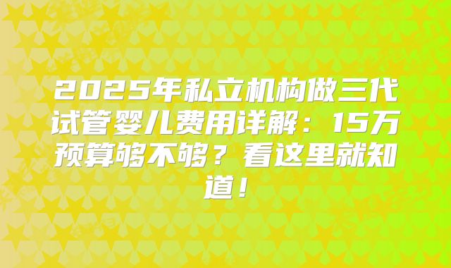 2025年私立机构做三代试管婴儿费用详解：15万预算够不够？看这里就知道！