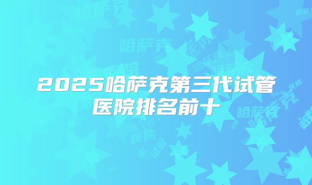 2025哈萨克第三代试管医院排名前十