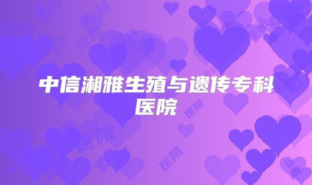 中信湘雅生殖与遗传专科医院