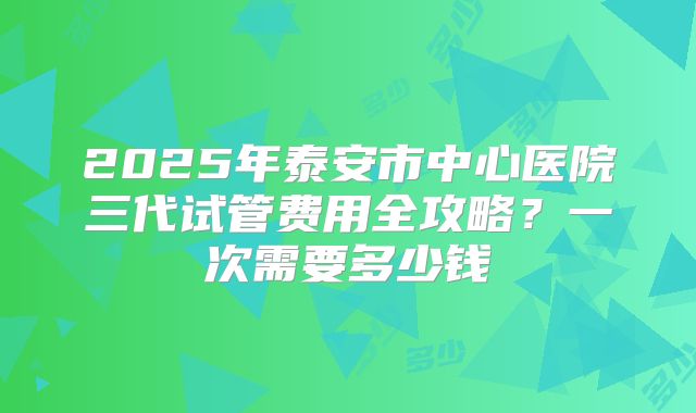 2025年泰安市中心医院三代试管费用全攻略？一次需要多少钱