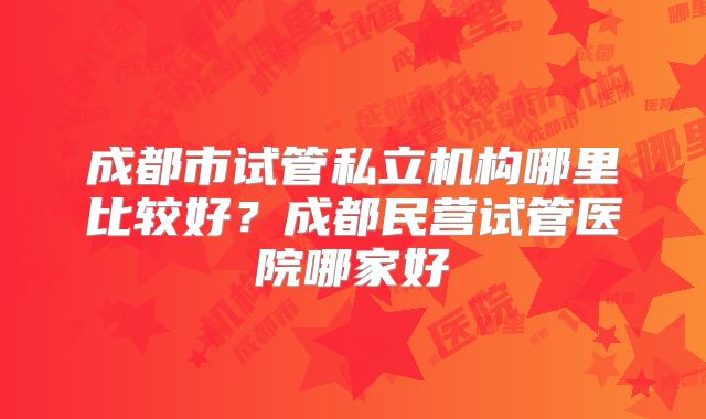 成都市试管私立机构哪里比较好？成都民营试管医院哪家好